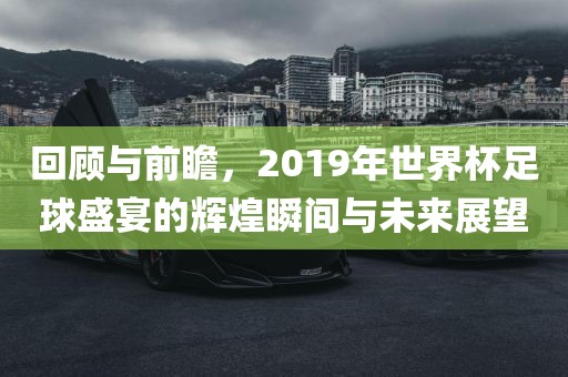 回顾与前瞻，2019年世界杯足球盛宴的辉煌瞬间与未来展望