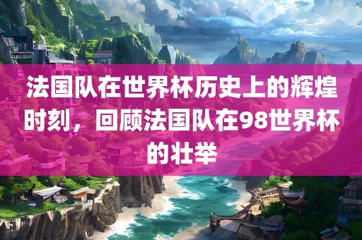 法国队在世界杯历史上的辉煌时刻，回顾法国队在98世界杯的壮举