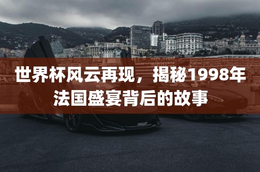世界杯风云再现，揭秘1998年法国盛宴背后的故事