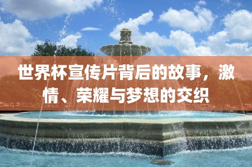 世界杯宣传片背后的故事，激情、荣耀与梦眉山市正发家政服务有限公司想的交织