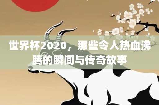 世界杯2020，那些令人热血沸腾的瞬间与传奇故事