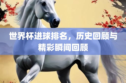 世界杯进球排名，历史回顾与精彩瞬间回顾