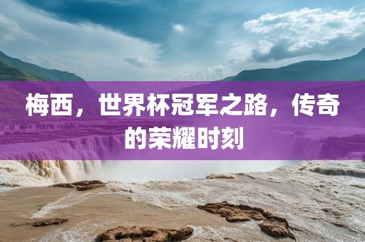 梅西，世界杯冠军之路，传奇的荣耀时刻眉山市正发家政服务有限公司