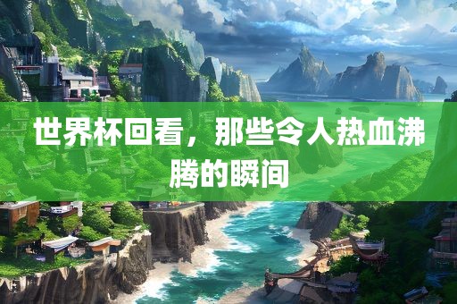 世界杯回看，那些令人热血沸腾的瞬间眉山市正发家政服务有限公司