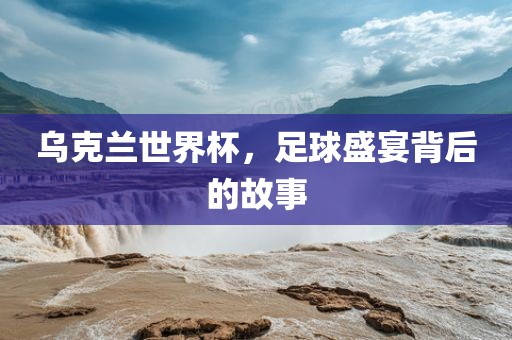 乌克兰世界杯，足球盛宴背后的故事