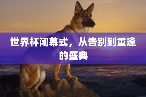 世界杯闭幕式，从告别到重逢的盛典