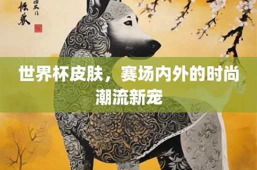 世界杯皮肤，赛场内外的时尚潮流新宠