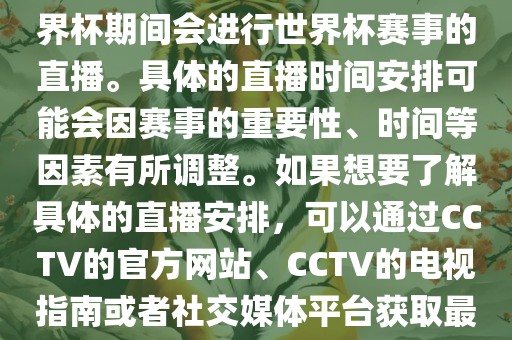 CCTV（中国中央电视台）在世界杯期间会进行世界杯赛事的直播。具体的直播时间安排可能会因赛事的重要性、时间等因素有所调整。如果想要了解具体的直播安排，可以通过CCTV的官方网站、CCTV的电视指南或者社交媒体平台获取最新的信息。
