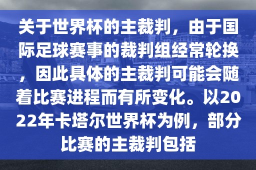 关于世界杯的主裁判，由于国际足球赛事的裁判组经常轮换，因此具体的主裁判可能会随着比赛进程而有所变化。以2022年卡塔尔世界杯为例，部分比赛的主裁判包括眉山市正发家政服务有限公司