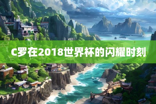 C罗在2018世界杯的闪耀时刻