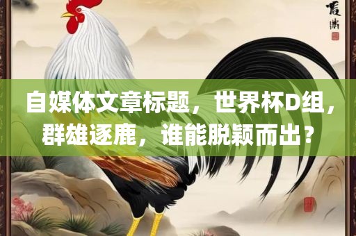 自媒体文章标题，世界杯D组，群雄逐鹿，谁能脱颖而出？