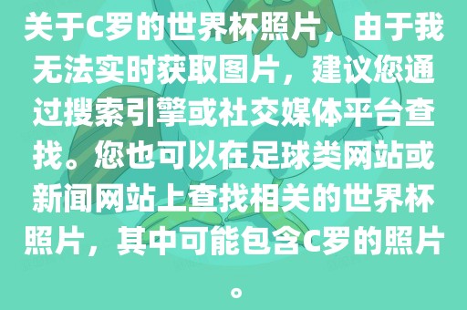关于C罗的世界杯照片，由于我无法实时获取图片，建议您通过搜索引擎或社交媒体平台查找。您也可以在足球类网站或新闻网站上查找相关的世界杯照片，其中可能包含C罗的照片。