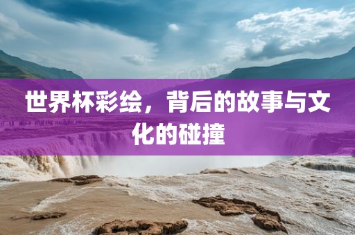 世界杯彩绘，背后的故事与文化的碰撞
