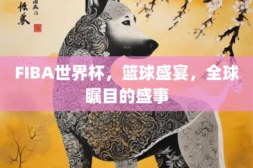 FIBA世界杯，篮球盛宴，全球瞩目的盛事