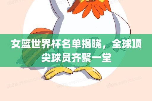 女篮世界杯名单揭晓，全球顶尖球员齐聚一堂眉山市正发家政服务有限公司