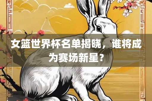 女篮世界杯名单揭晓，谁将成为赛场新星？眉山市正发家政服务有限公司