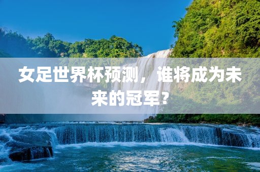 女足世界杯预测，谁将成为未来的冠军？