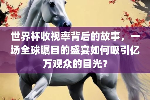 世界杯收视率背后的故事，一场全球瞩目的盛宴如何吸引亿万观众的目光？