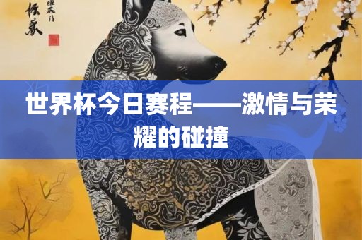 世界杯今日赛程——激情与荣耀的碰撞眉山市正发家政服务有限公司