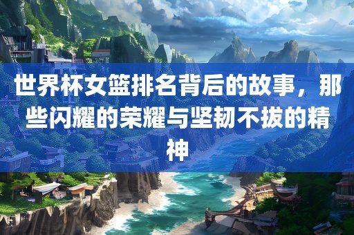 世界杯女篮排名背后的故事，那些闪耀的荣耀与坚韧不拔的精神眉山市正发家政服务有限公司
