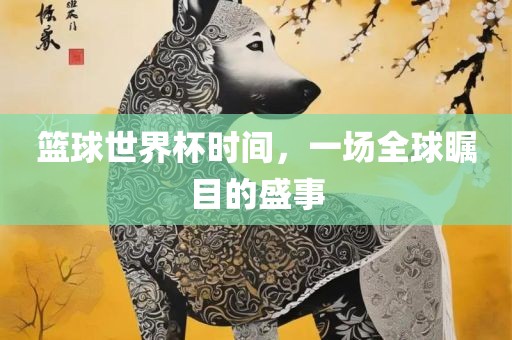 篮球世界杯时间，一场全球瞩目的盛事眉山市正发家政服务有限公司