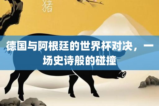 德国与阿根廷的世界杯对决，一场史诗般的碰撞眉山市正发家政服务有限公司