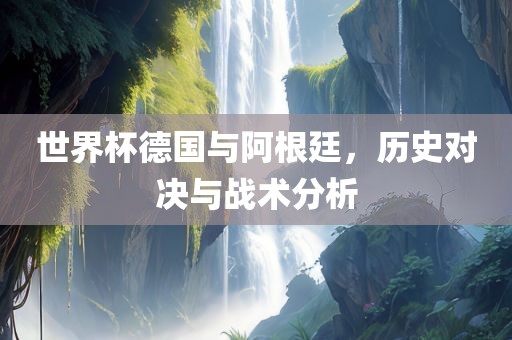 世界杯德国与阿根廷，历史对决与战术分析