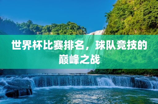 世界杯比赛排名，球队竞技的巅峰之战