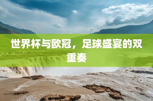 世界杯与欧冠，足球盛宴的双重奏
