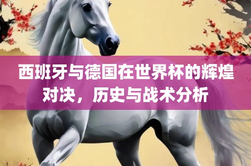 西班牙与德国在世界杯的辉煌对决，历史与战术分析