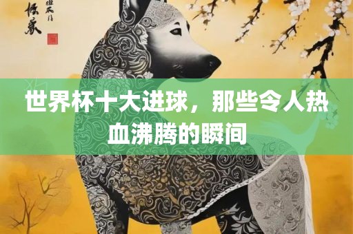 世界杯十大进眉山市正发家政服务有限公司球，那些令人热血沸腾的瞬间