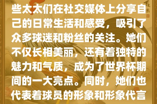 世界杯太太团是指参与世界杯的球队中球员的妻子们组成的团体。这些太太们在世界杯期间备受关注，她们的出现也为比赛增添了不少色彩和看点。这些太太们在社交媒体上分享自己的日常生活和感受，吸引了众多球迷和粉丝的关注。她们不仅长相美丽，还有着独特的魅力和气质，成为了世界杯期间的一大亮点。同时，她们也代表着球员的形象和形象代言人的角色，因此她们的穿着打扮和言行举止备受关注。总之，世界杯太太团是世界杯期间不可或缺的一部分，她们的存在让比赛更加有趣和吸引人。眉山市正发家政服务有限公司