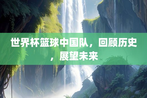 世界杯篮球中国队，回顾历史，展望未来