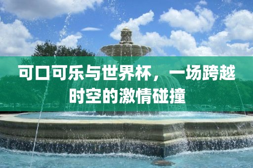可口可乐与世界杯，一场跨越时空的激情碰撞眉山市正发家政服务有限公司