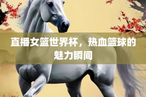 直播女篮世界杯，热血篮球的魅力瞬间