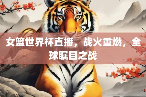 女篮世界杯直播，战火重燃，全球瞩目之战