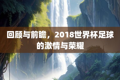 回顾与前瞻，2018世界杯足球的激情与荣耀眉山市正发家政服务有限公司