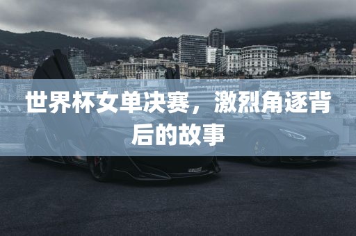 世界杯女单决赛，激烈角逐背后的故事