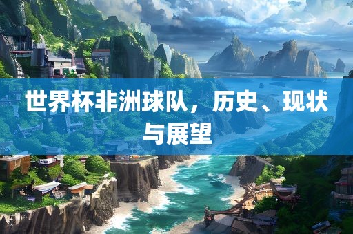 世界杯非洲球队，历史、现状与展望