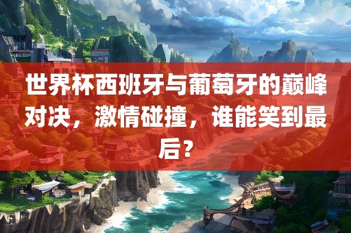 世界杯西班牙与葡萄牙的巅峰对决，激情碰撞，谁能笑到最后？