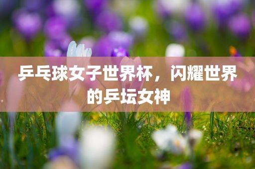 乒乓球女子世界杯，闪耀世界的乒坛女神