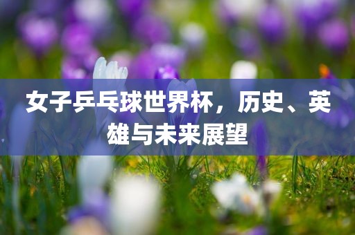 女子乒乓球世界杯，历史、英雄与未来展望