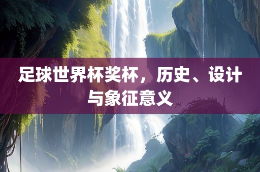 足球世界杯奖杯，历史、设计与象征意义眉山市正发家政服务有限公司