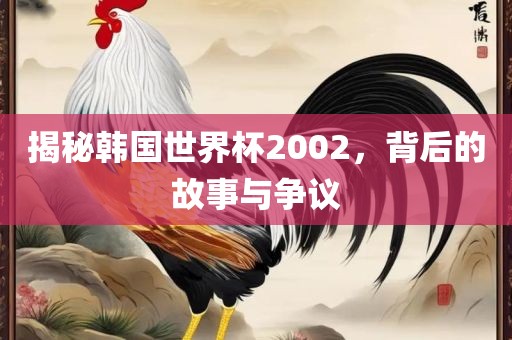 揭秘韩国世界杯2002，背后的故事与争议