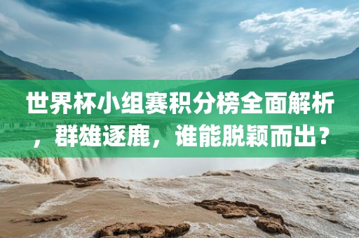 世界杯小组赛积分榜全面解析，群雄逐鹿，谁能脱颖而出？