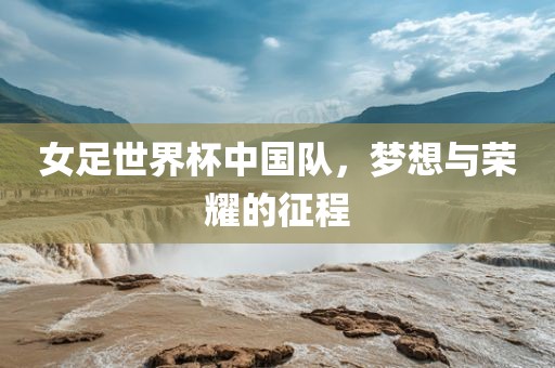 女足世界杯中国队，梦想与荣耀的征程