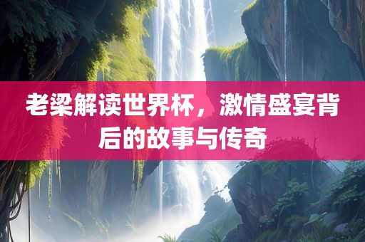 老梁解读世界杯，激情盛宴背后的故事与传奇