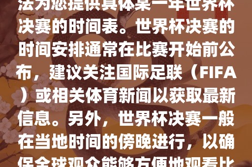 根据我所掌握的知识，暂时无法为您提供具体某一年世界杯决赛的时间表。世界杯决赛的时间安排通常在比赛开始前公布，建议关注国际足联（FIFA）或相关体育新闻以获取最新信息。另外，世界杯决赛一般在当地时间的傍晚进行，以确眉山市正发家政服务有限公司保全球观众能够方便地观看比赛。