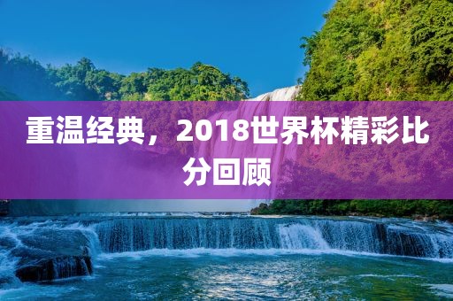 重温经典，2018世界杯精彩比分回顾