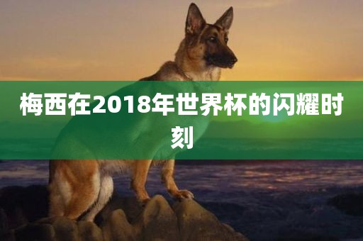 梅西在2018年世界杯的闪耀时刻